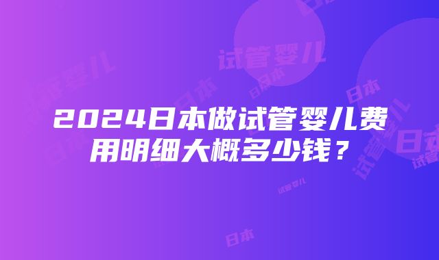 2024日本做试管婴儿费用明细大概多少钱？