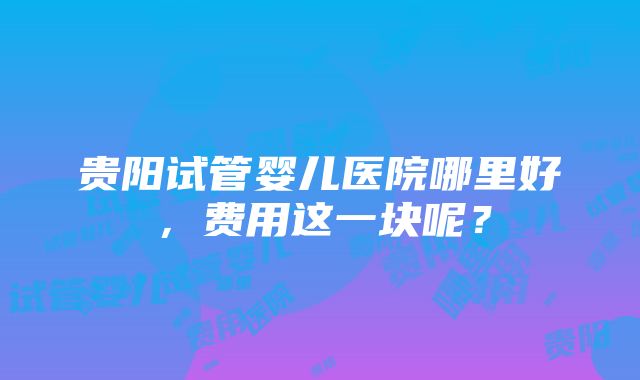 贵阳试管婴儿医院哪里好，费用这一块呢？