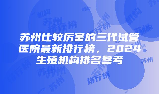 苏州比较厉害的三代试管医院最新排行榜，2024生殖机构排名参考