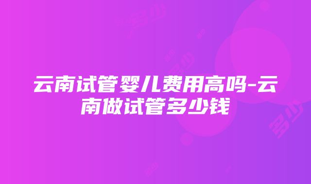 云南试管婴儿费用高吗-云南做试管多少钱