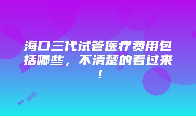 海口三代试管医疗费用包括哪些，不清楚的看过来！