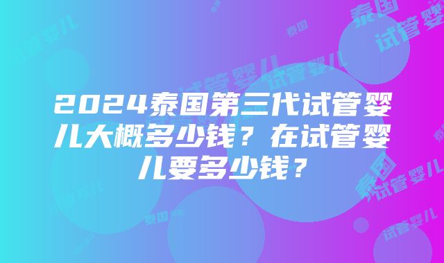 2024泰国第三代试管婴儿大概多少钱？在试管婴儿要多少钱？