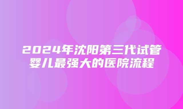 2024年沈阳第三代试管婴儿最强大的医院流程