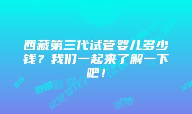 西藏第三代试管婴儿多少钱？我们一起来了解一下吧！