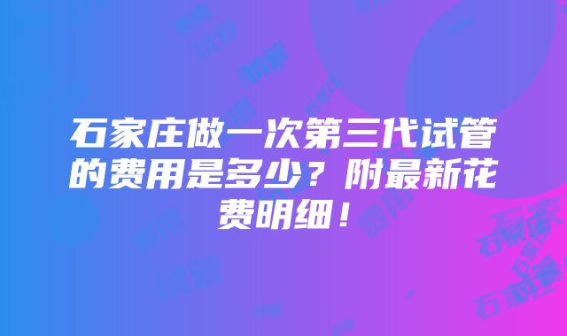 石家庄做一次第三代试管的费用是多少？附最新花费明细！