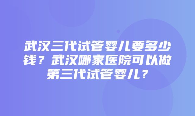 武汉三代试管婴儿要多少钱？武汉哪家医院可以做第三代试管婴儿？