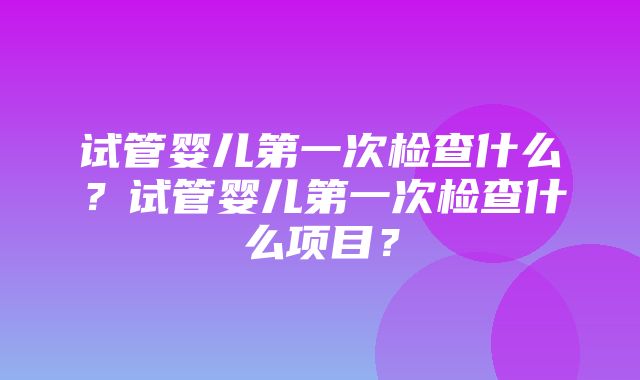 试管婴儿第一次检查什么？试管婴儿第一次检查什么项目？