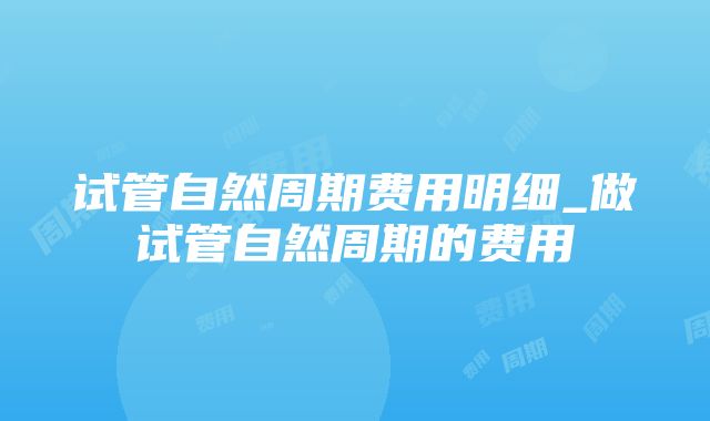 试管自然周期费用明细_做试管自然周期的费用