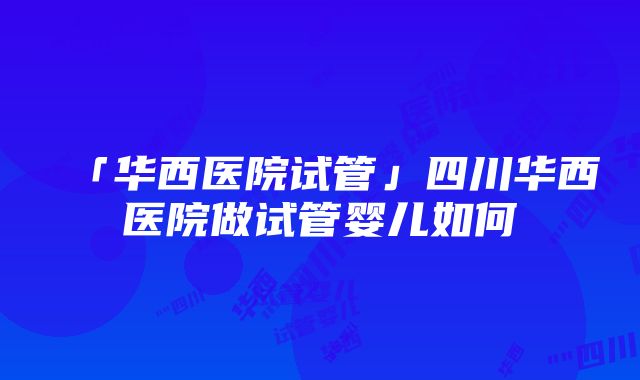 「华西医院试管」四川华西医院做试管婴儿如何