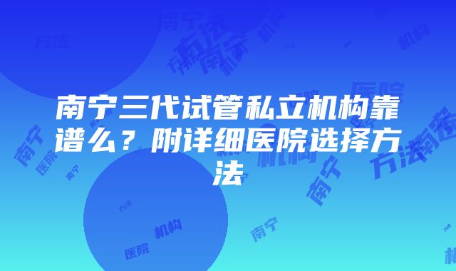 南宁三代试管私立机构靠谱么？附详细医院选择方法