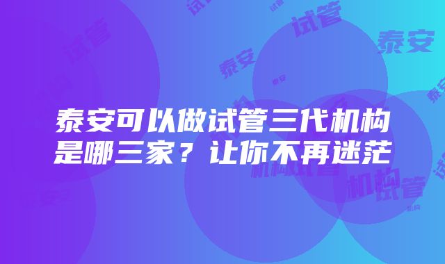 泰安可以做试管三代机构是哪三家？让你不再迷茫