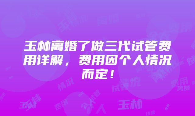 玉林离婚了做三代试管费用详解，费用因个人情况而定！