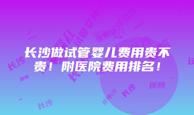 长沙做试管婴儿费用贵不贵！附医院费用排名！