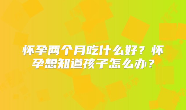 怀孕两个月吃什么好？怀孕想知道孩子怎么办？