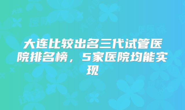 大连比较出名三代试管医院排名榜，5家医院均能实现