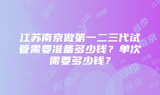 江苏南京做第一二三代试管需要准备多少钱？单次需要多少钱？