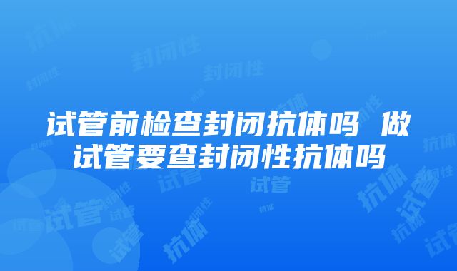 试管前检查封闭抗体吗 做试管要查封闭性抗体吗