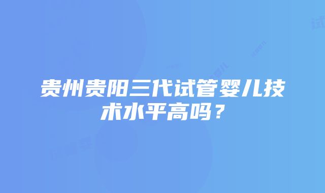 贵州贵阳三代试管婴儿技术水平高吗？