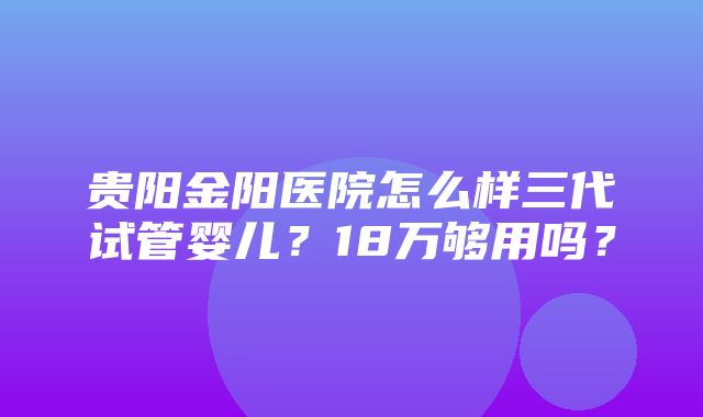 贵阳金阳医院怎么样三代试管婴儿？18万够用吗？