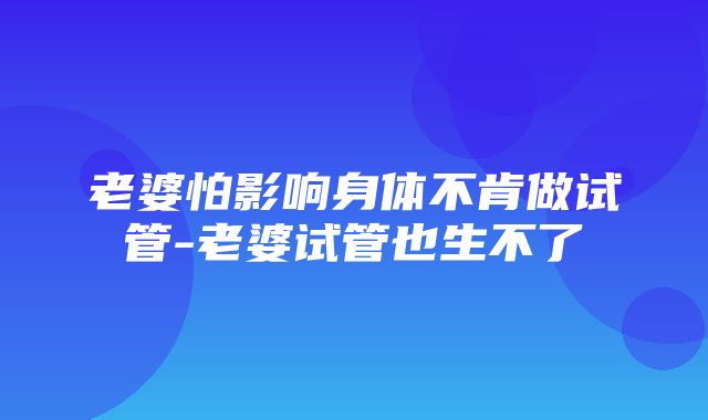 老婆怕影响身体不肯做试管-老婆试管也生不了