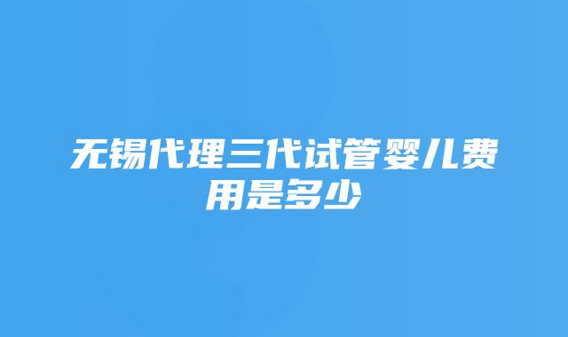 无锡代理三代试管婴儿费用是多少