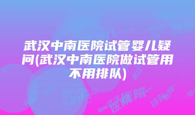 武汉中南医院试管婴儿疑问(武汉中南医院做试管用不用排队)