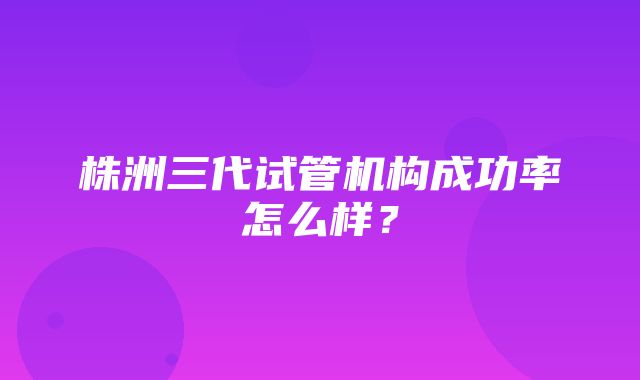 株洲三代试管机构成功率怎么样？