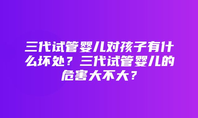 三代试管婴儿对孩子有什么坏处？三代试管婴儿的危害大不大？