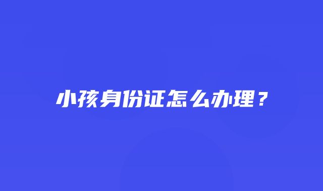 小孩身份证怎么办理？