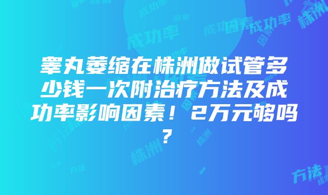 睾丸萎缩在株洲做试管多少钱一次附治疗方法及成功率影响因素！2万元够吗？