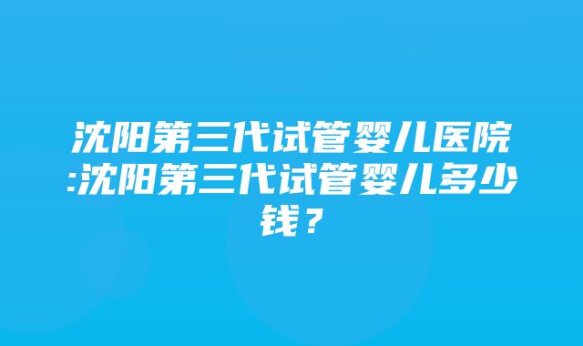 沈阳第三代试管婴儿医院:沈阳第三代试管婴儿多少钱？