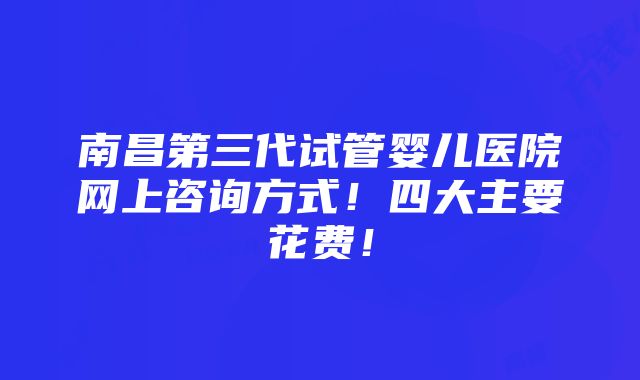 南昌第三代试管婴儿医院网上咨询方式！四大主要花费！