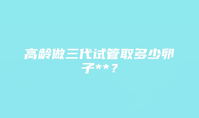 高龄做三代试管取多少卵子**？