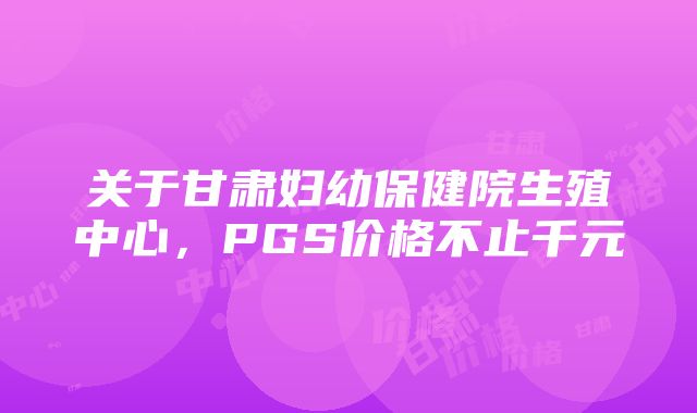 关于甘肃妇幼保健院生殖中心，PGS价格不止千元