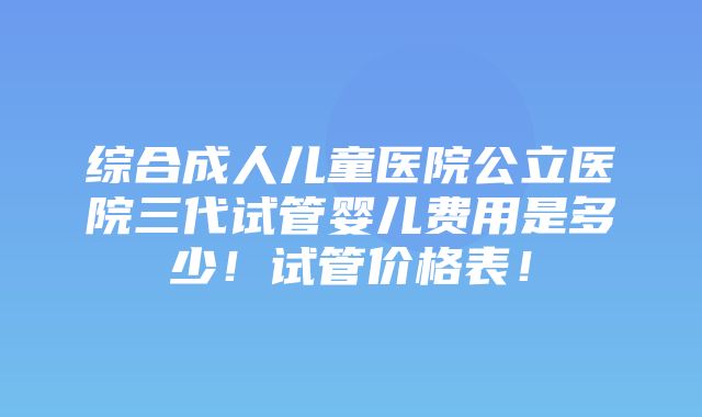 综合成人儿童医院公立医院三代试管婴儿费用是多少！试管价格表！