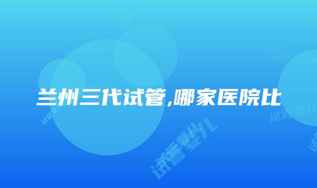 兰州三代试管,哪家医院比