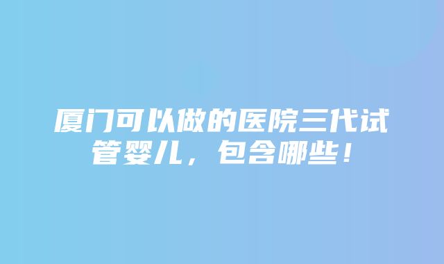 厦门可以做的医院三代试管婴儿，包含哪些！