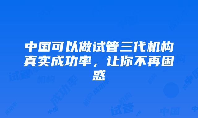 中国可以做试管三代机构真实成功率，让你不再困惑