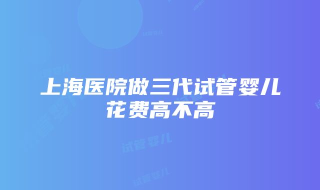 上海医院做三代试管婴儿花费高不高