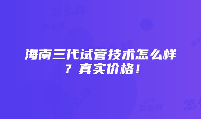 海南三代试管技术怎么样？真实价格！