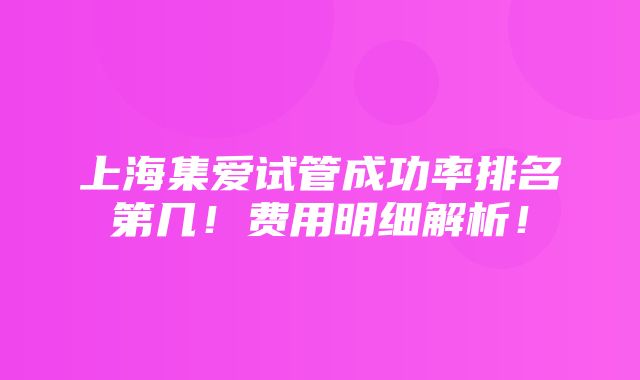 上海集爱试管成功率排名第几！费用明细解析！