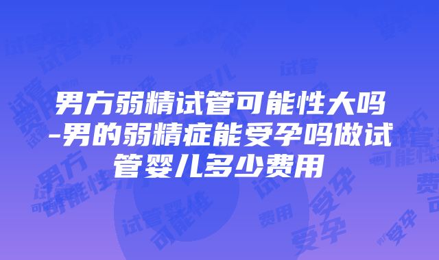 男方弱精试管可能性大吗-男的弱精症能受孕吗做试管婴儿多少费用