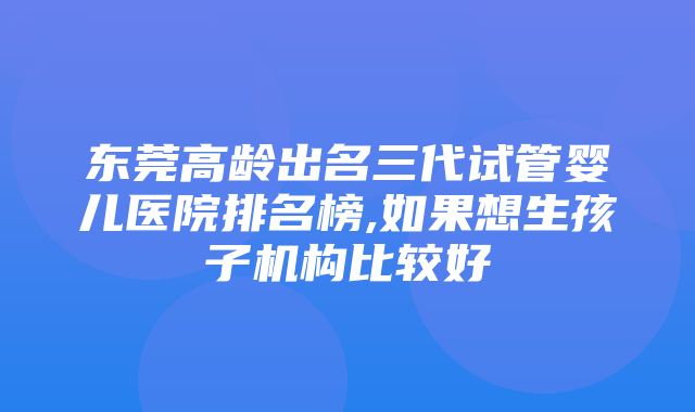 东莞高龄出名三代试管婴儿医院排名榜,如果想生孩子机构比较好