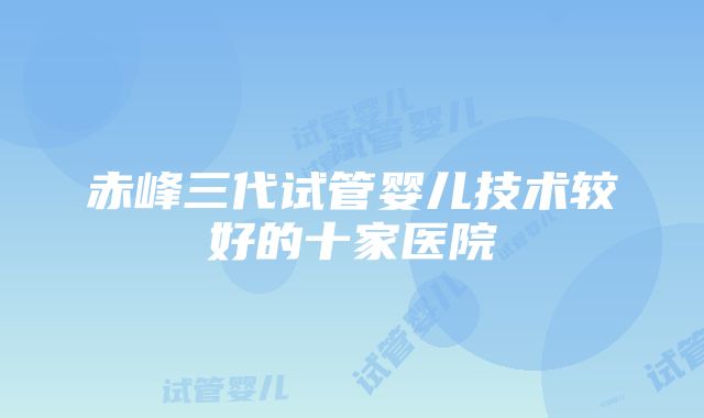 赤峰三代试管婴儿技术较好的十家医院