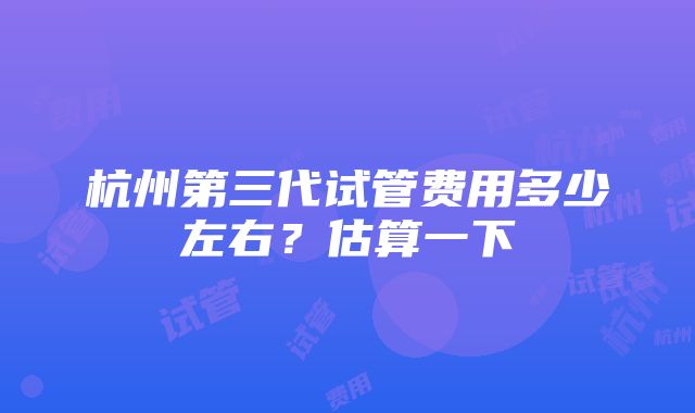 杭州第三代试管费用多少左右？估算一下