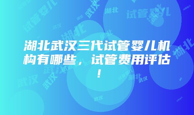 湖北武汉三代试管婴儿机构有哪些，试管费用评估！