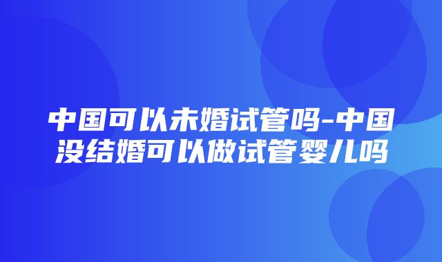 中国可以未婚试管吗-中国没结婚可以做试管婴儿吗