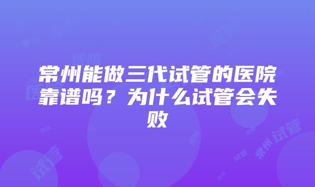 常州能做三代试管的医院靠谱吗？为什么试管会失败