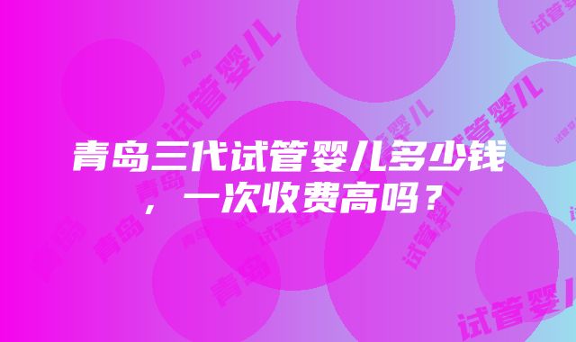 青岛三代试管婴儿多少钱，一次收费高吗？