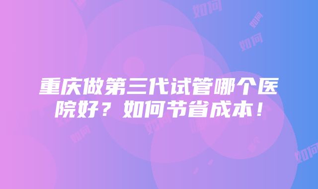 重庆做第三代试管哪个医院好？如何节省成本！